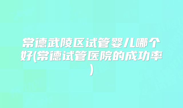 常德武陵区试管婴儿哪个好(常德试管医院的成功率)