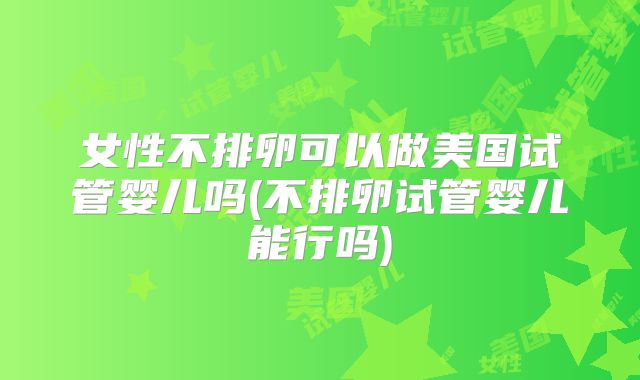女性不排卵可以做美国试管婴儿吗(不排卵试管婴儿能行吗)