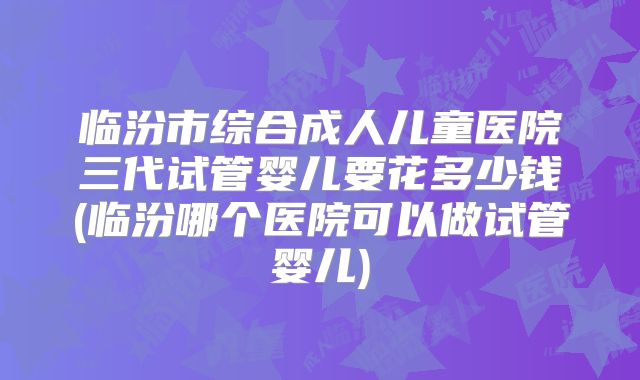临汾市综合成人儿童医院三代试管婴儿要花多少钱(临汾哪个医院可以做试管婴儿)