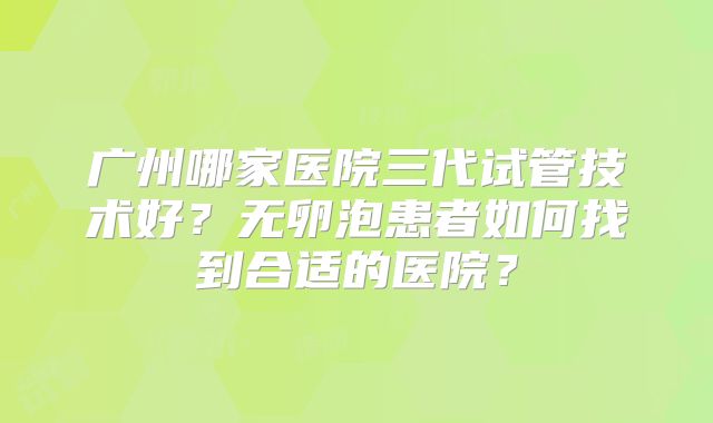 广州哪家医院三代试管技术好？无卵泡患者如何找到合适的医院？