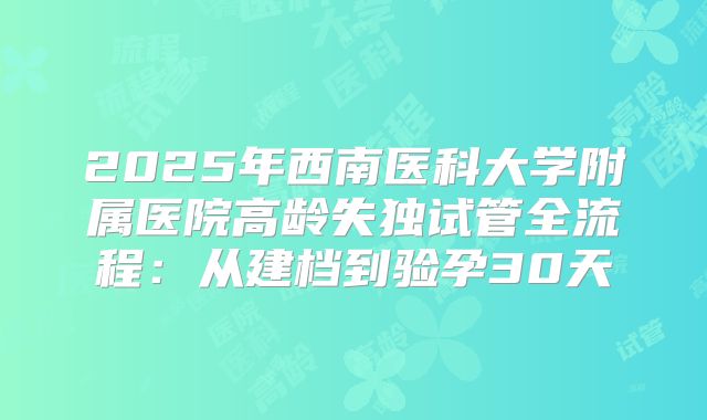 2025年西南医科大学附属医院高龄失独试管全流程：从建档到验孕30天