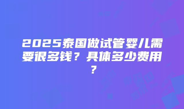 2025泰国做试管婴儿需要很多钱?具体多少费用?