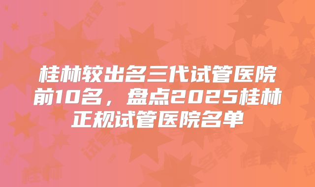 桂林较出名三代试管医院前10名，盘点2025桂林正规试管医院名单