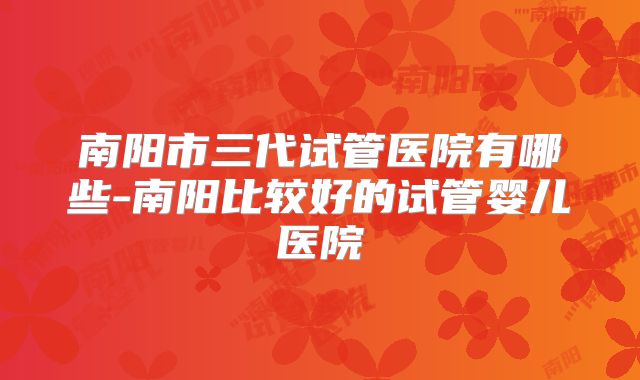 南阳市三代试管医院有哪些-南阳比较好的试管婴儿医院