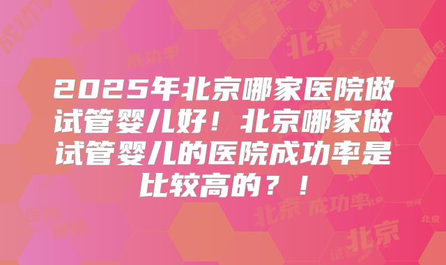2025年北京哪家医院做试管婴儿好！北京哪家做试管婴儿的医院成功率是比较高的？！