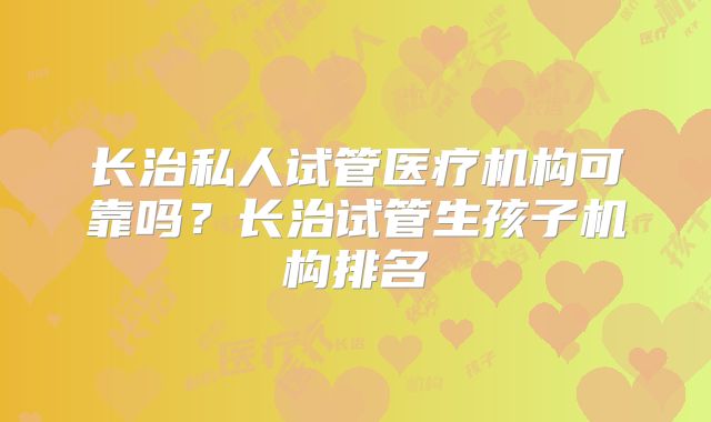 长治私人试管医疗机构可靠吗？长治试管生孩子机构排名