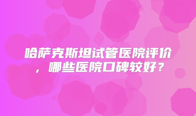 哈萨克斯坦试管医院评价，哪些医院口碑较好？