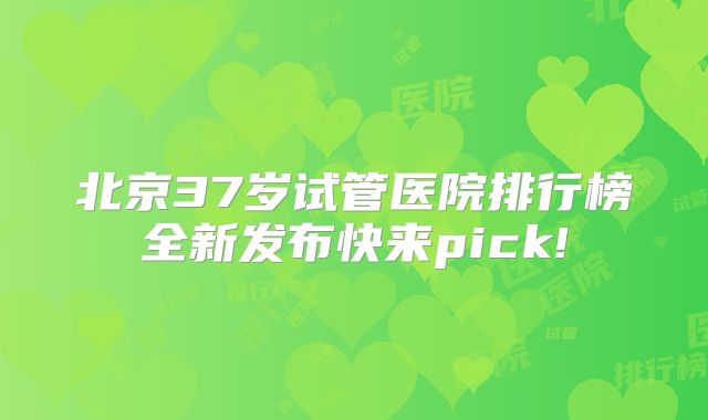 北京37岁试管医院排行榜全新发布快来pick!