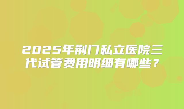 2025年荆门私立医院三代试管费用明细有哪些?