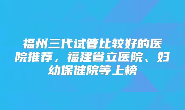 福州三代试管比较好的医院推荐,福建省立医院、妇幼保健院等上榜