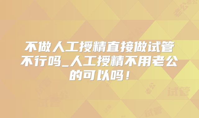 不做人工授精直接做试管不行吗_人工授精不用老公的可以吗！