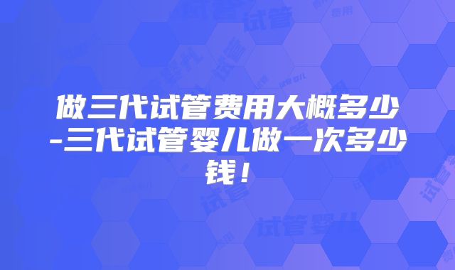 做三代试管费用大概多少-三代试管婴儿做一次多少钱！