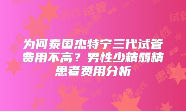为何泰国杰特宁三代试管费用不高？男性少精弱精患者费用分析