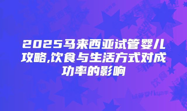 2025马来西亚试管婴儿攻略,饮食与生活方式对成功率的影响