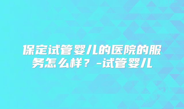 保定试管婴儿的医院的服务怎么样？-试管婴儿