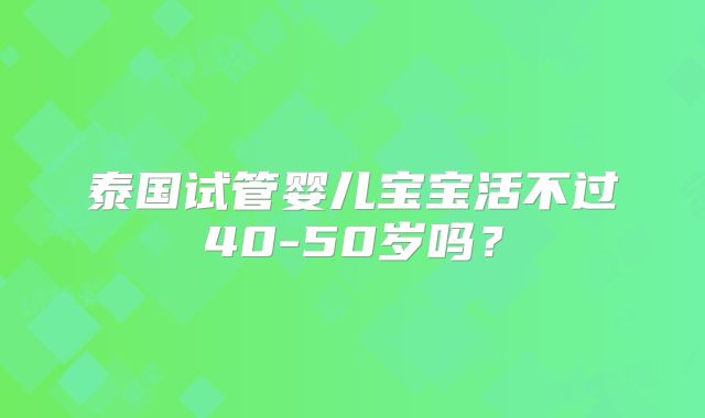 泰国试管婴儿宝宝活不过40-50岁吗？