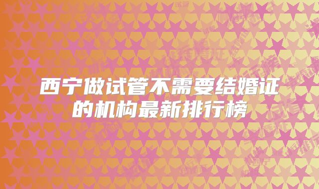 西宁做试管不需要结婚证的机构最新排行榜