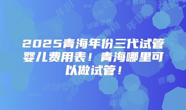 2025青海年份三代试管婴儿费用表！青海哪里可以做试管！