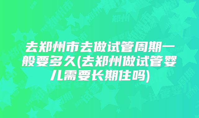 去郑州市去做试管周期一般要多久(去郑州做试管婴儿需要长期住吗)