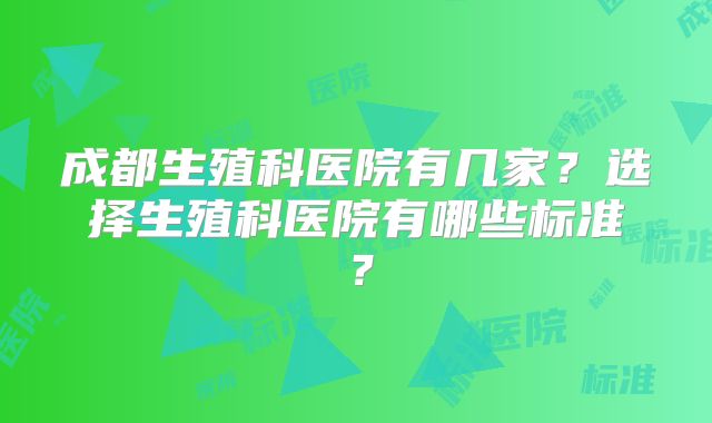 成都生殖科医院有几家？选择生殖科医院有哪些标准？