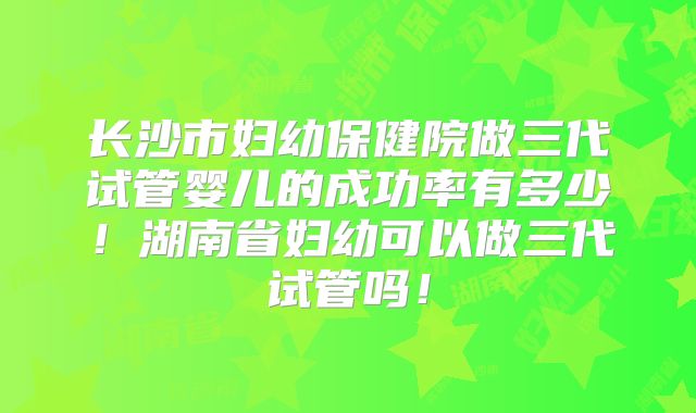 长沙市妇幼保健院做三代试管婴儿的成功率有多少！湖南省妇幼可以做三代试管吗！