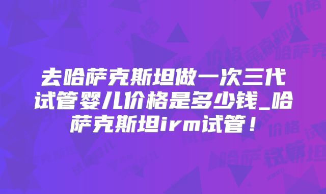 去哈萨克斯坦做一次三代试管婴儿价格是多少钱_哈萨克斯坦irm试管！