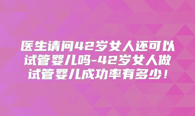 医生请问42岁女人还可以试管婴儿吗-42岁女人做试管婴儿成功率有多少!