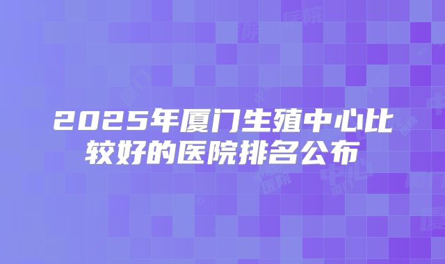 2025年厦门生殖中心比较好的医院排名公布