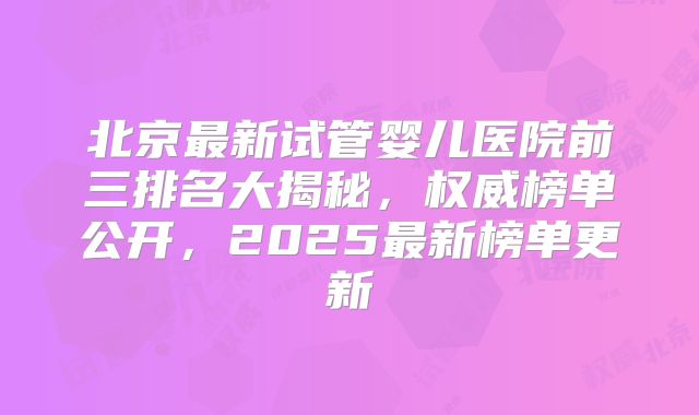 北京最新试管婴儿医院前三排名大揭秘，权威榜单公开，2025最新榜单更新