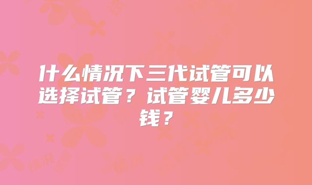 什么情况下三代试管可以选择试管？试管婴儿多少钱？
