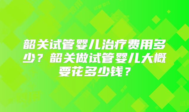 韶关试管婴儿治疗费用多少？韶关做试管婴儿大概要花多少钱？