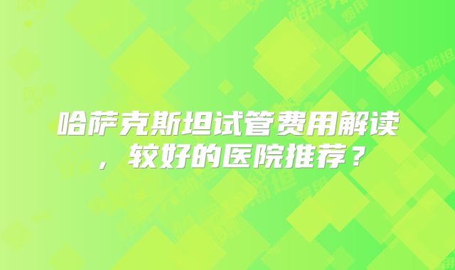 哈萨克斯坦试管费用解读，较好的医院推荐？