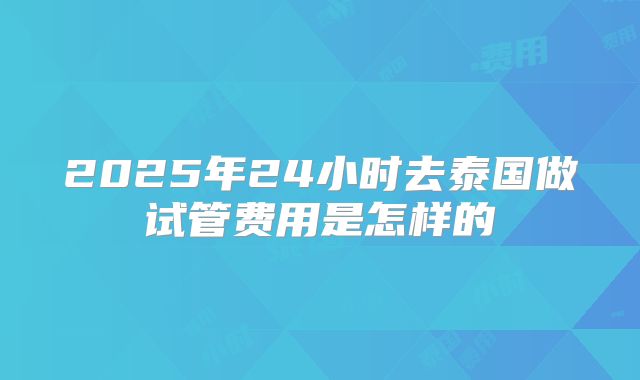 2025年24小时去泰国做试管费用是怎样的