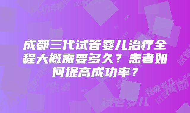 成都三代试管婴儿治疗全程大概需要多久?患者如何提高成功率?