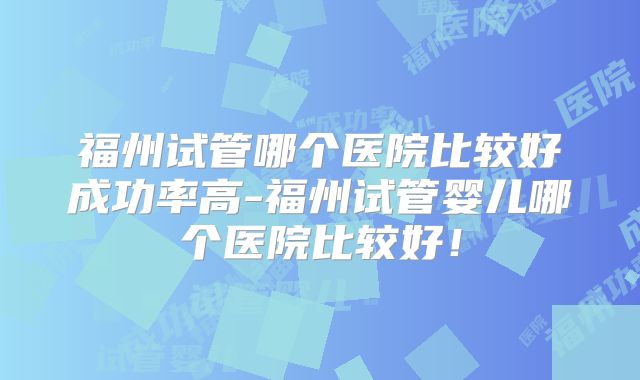 福州试管哪个医院比较好成功率高-福州试管婴儿哪个医院比较好!