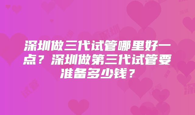 深圳做三代试管哪里好一点？深圳做第三代试管要准备多少钱？