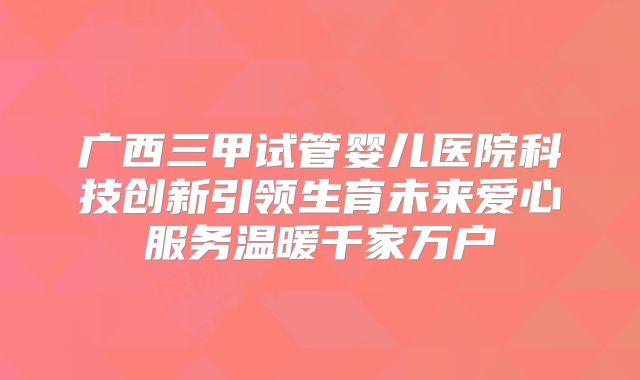 广西三甲试管婴儿医院科技创新引领生育未来爱心服务温暖千家万户