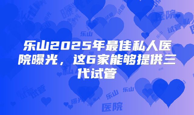 乐山2025年最佳私人医院曝光,这6家能够提供三代试管