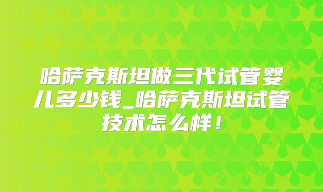 哈萨克斯坦做三代试管婴儿多少钱_哈萨克斯坦试管技术怎么样！