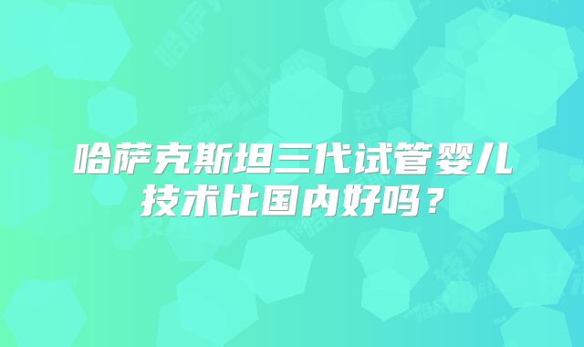 哈萨克斯坦三代试管婴儿技术比国内好吗？