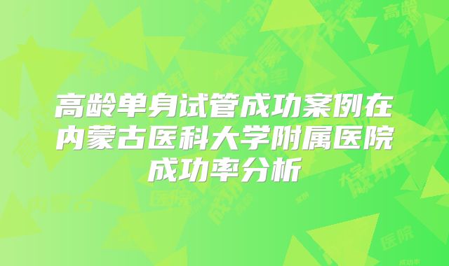 高龄单身试管成功案例在内蒙古医科大学附属医院成功率分析