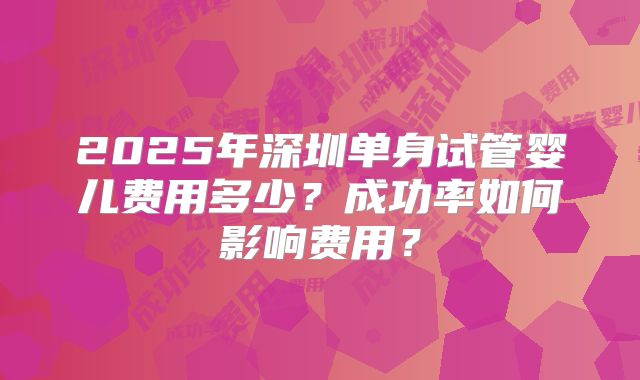 2025年深圳单身试管婴儿费用多少？成功率如何影响费用？