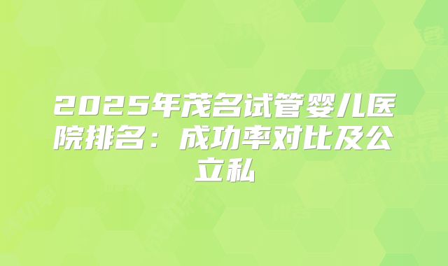 2025年茂名试管婴儿医院排名:成功率对比及公立私