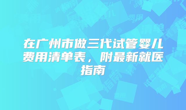 在广州市做三代试管婴儿费用清单表，附最新就医指南
