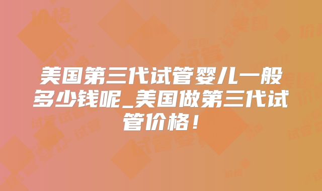 美国第三代试管婴儿一般多少钱呢_美国做第三代试管价格！