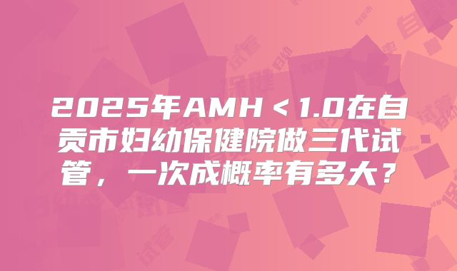 2025年AMH<1.0在自贡市妇幼保健院做三代试管,一次成概率有多大?