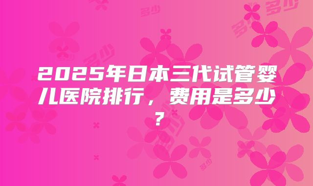 2025年日本三代试管婴儿医院排行，费用是多少？