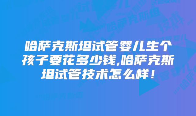 哈萨克斯坦试管婴儿生个孩子要花多少钱,哈萨克斯坦试管技术怎么样！