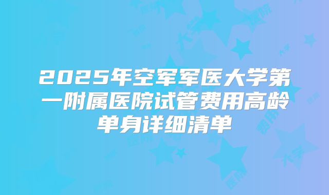 2025年空军军医大学第一附属医院试管费用高龄单身详细清单