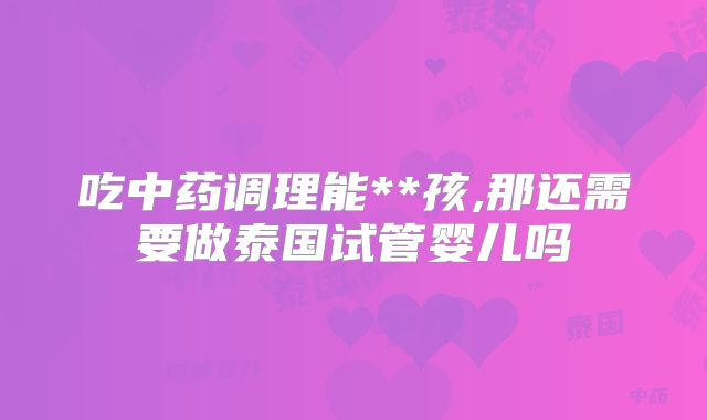 吃中药调理能**孩,那还需要做泰国试管婴儿吗